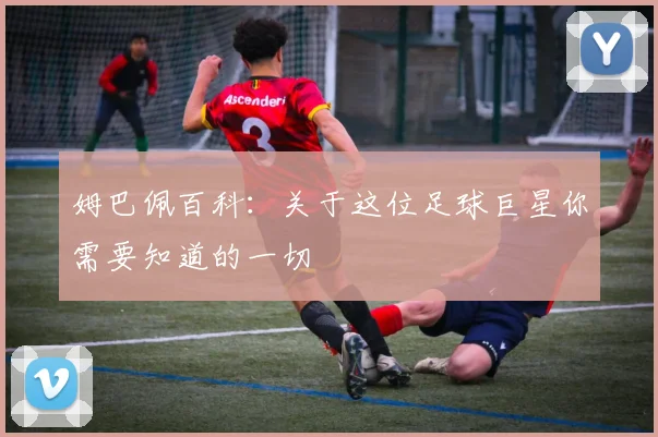 姆巴佩百科：关于这位足球巨星你需要知道的一切