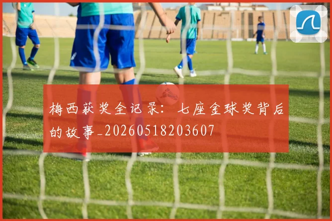 梅西获奖全记录：七座金球奖背后的故事_20260518203607