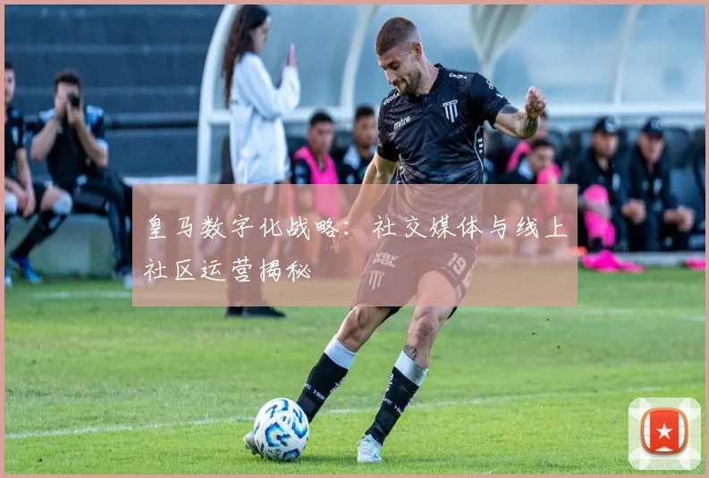 皇马数字化战略：社交媒体与线上社区运营揭秘