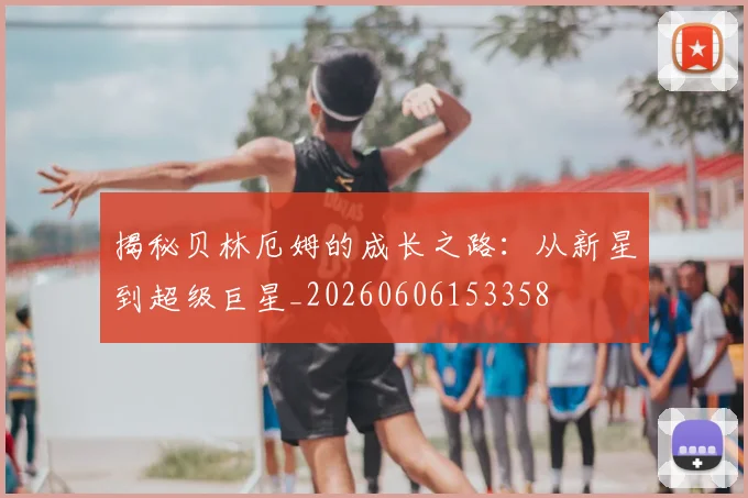 揭秘贝林厄姆的成长之路：从新星到超级巨星_20260606153358